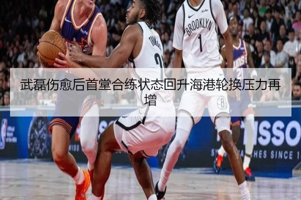 武磊伤愈后首堂合练状态回升海港轮换压力再增